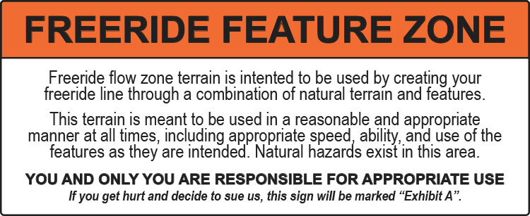 Freeride flow zone terrain is intented to be used by creating your freeride line through a combination of natural terrain and features. This terrain is meant to be used in a reasonable and appropriate manner at all times, including appropriate speed, ability, and use of the features as they are intended. Natural hazards exist in this area. YOU AND ONLY YOU ARE RESPONSIBLE FOR APPROPRIATE USE If you get hurt and decide to sue us, this sign will be marked “Exhibit A”